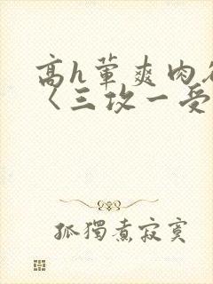 高h荤爽肉欲文〈三攻一受〉视频
