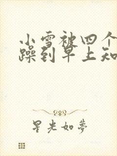小雪被四个男人躁到早上知乎