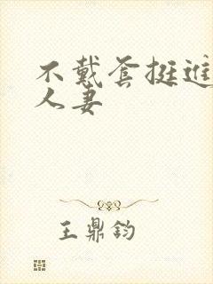 不戴套挺进朋友人妻