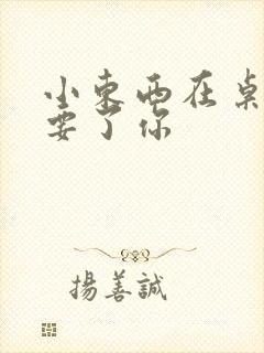 小东西在桌子上要了你