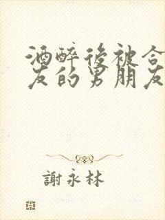 酒醉后被合租室友的男朋友睡了