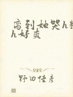 脔到她哭h粗话h好爽