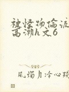 被怪物伦流澡到高潮h文6