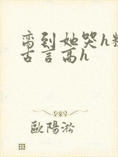 脔到她哭h粗话古言高h