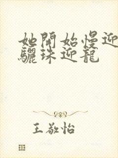 她开始慢迎迎合骊珠迎龙