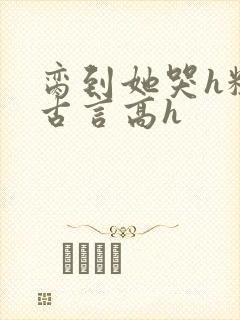 脔到她哭h粗话古言高h