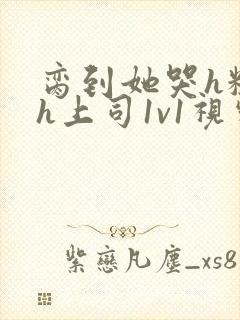 脔到她哭h粗话h上司1v1视频