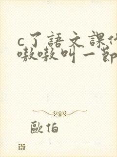 c了语文课代表嗷嗷叫一节课文