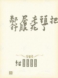 邻居老头把我弄舒服死了
