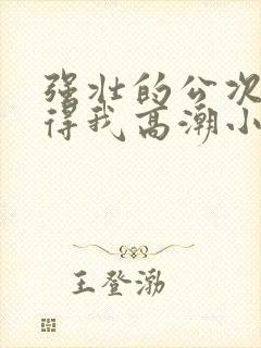 强壮的公次次弄得我高潮小说