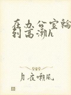在办公室轮流澡到高潮h