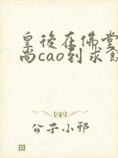 皇后在佛堂被和尚cao到求饶