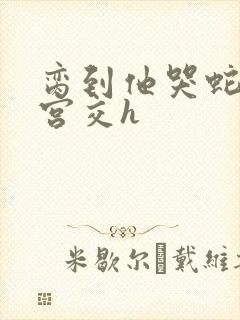 脔到他哭蛇双根宫交h