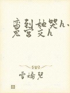 脔到她哭h小白兔宫交h