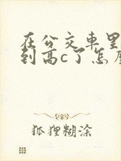 在公交车里c弄到高c了怎么办