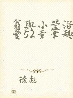 翁与小莹浴室欢爱52章笔趣阁