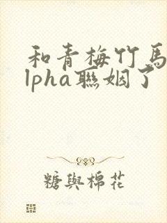 和青梅竹马的alpha联姻了