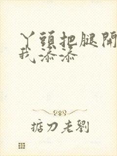 丫头把腿开大让我添添