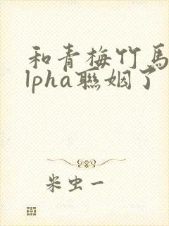 和青梅竹马的alpha联姻了