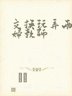 交换玩弄两个美妇教师