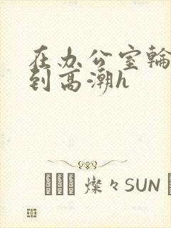 在办公室轮流澡到高潮h