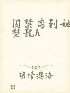 囚禁脔到她哭h双龙h