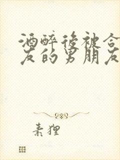 酒醉后被合租室友的男朋友睡了