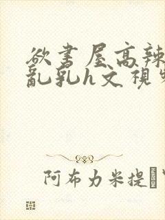 欲书屋高辣h文乱乳h文视频