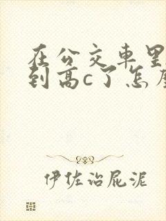 在公交车里c弄到高c了怎么办