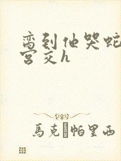 脔到他哭蛇双根宫交h