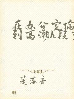 在办公室伦流澡到高潮h段灵兮封面