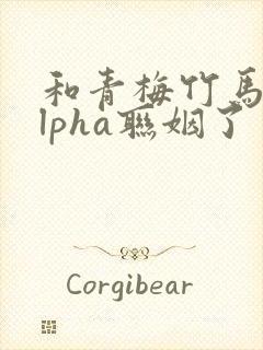 和青梅竹马的alpha联姻了
