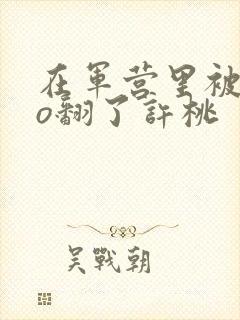 在军营里被cao翻了许桃