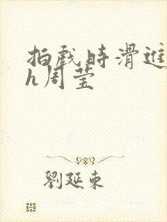 拍戏时滑进去了h周莹