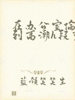 在办公室伦流澡到高潮h段灵兮