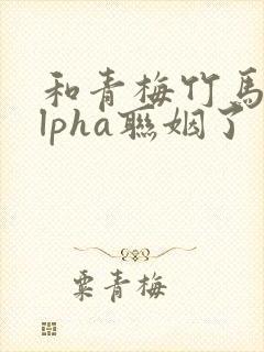 和青梅竹马的alpha联姻了