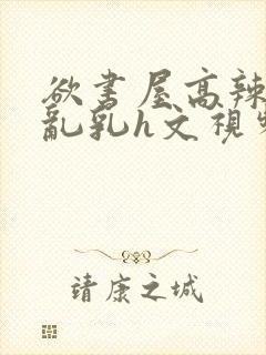欲书屋高辣h文乱乳h文视频