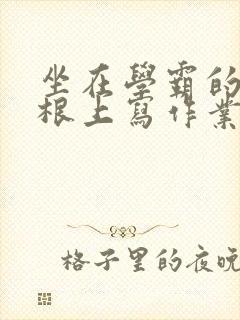 坐在学霸的大紫根上写作业