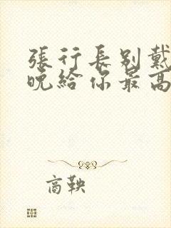张行长别戴了今晚给你最高的待遇