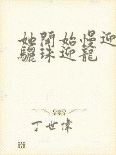 她开始慢迎迎合骊珠迎龙