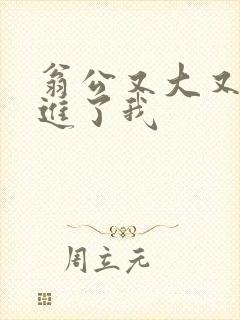 翁公又大又粗挺进了我