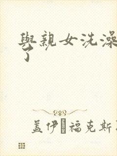 与亲女洗澡时伦了
