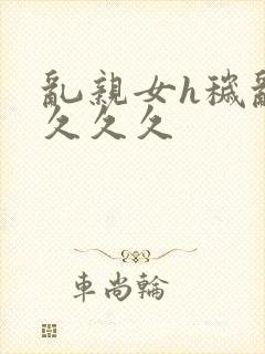 乱亲女h秽乱长久久久