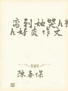脔到她哭h粗话h好爽作文