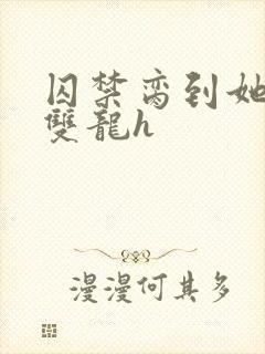 囚禁脔到她哭h双龙h