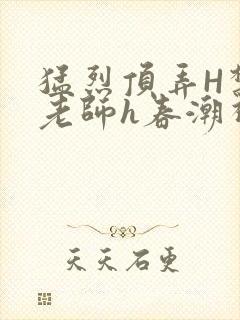 猛烈顶弄H禁欲老师h春潮视频