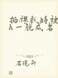 拍裸戏时被c了h一脱成名