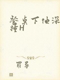 餐桌下他深深顶撞H