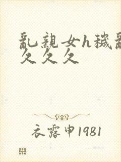 乱亲女h秽乱长久久久