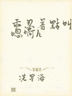乖忍着点叫出来嗯啊h